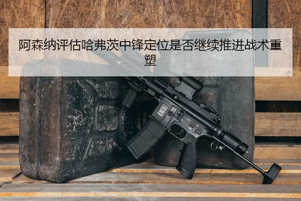 阿森纳评估哈弗茨中锋定位是否继续推进战术重塑