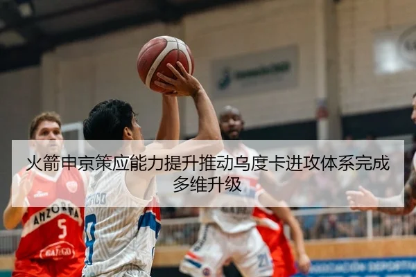 火箭申京策应能力提升推动乌度卡进攻体系完成多维升级
