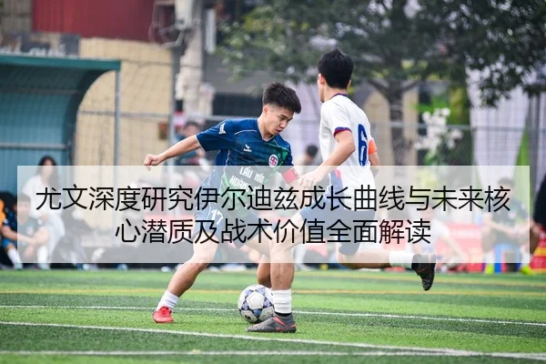 尤文深度研究伊尔迪兹成长曲线与未来核心潜质及战术价值全面解读